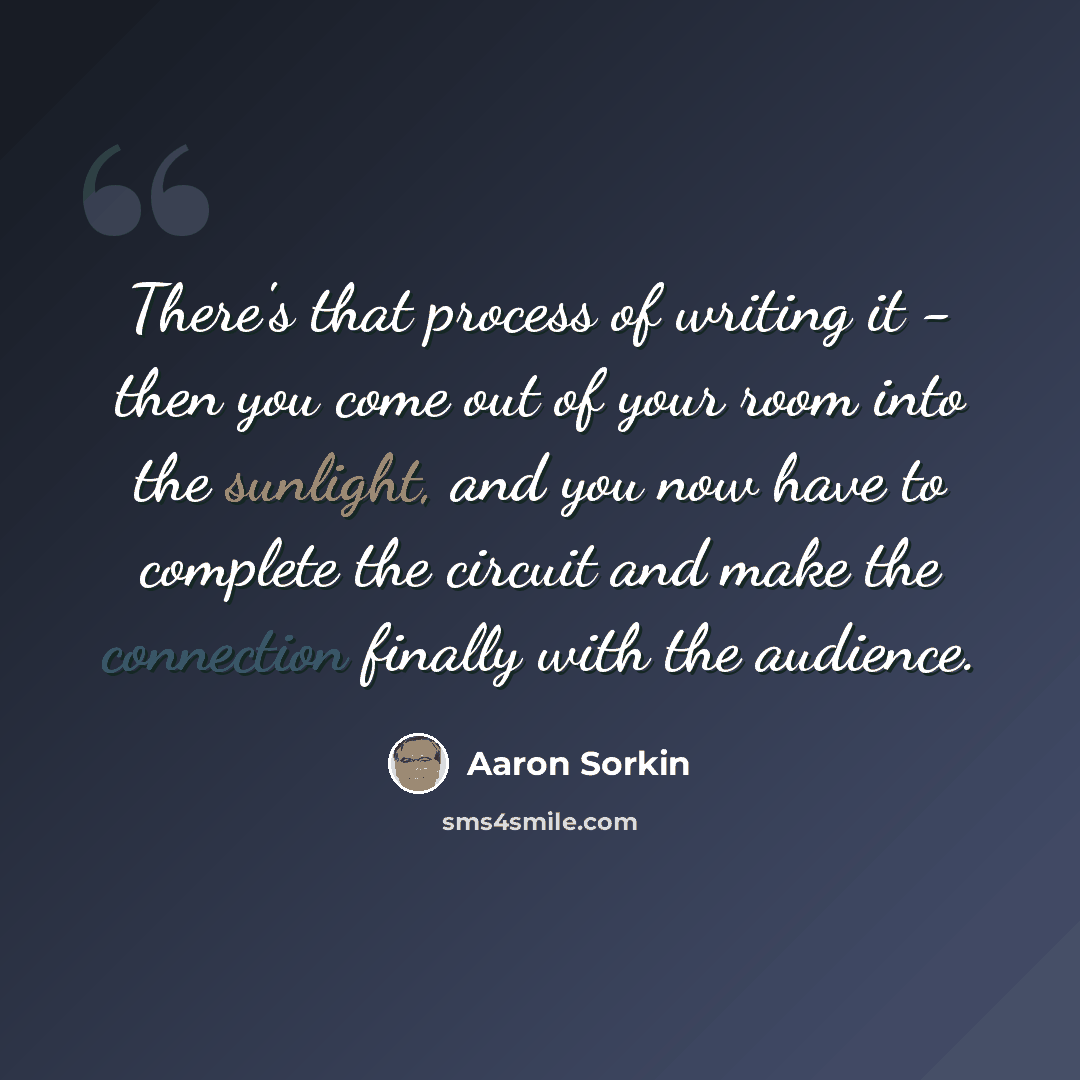 “There's that process of writing it - then you come out of your room into the sunlight, and you now have to complete the circuit and make the connection finally with the audience.” quote by Aaron Sorkin