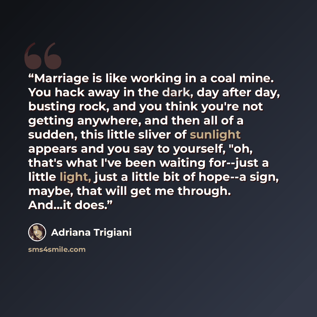 “Marriage is like working in a coal mine. You hack away in the dark, day after day, busting rock, and you think you're not getting anywhere, and then all of a sudden, this little sliver of sunlight appears and you say to yourself, "oh, that's what I've been waiting for--just a little light, just a…” quote by Adriana Trigiani