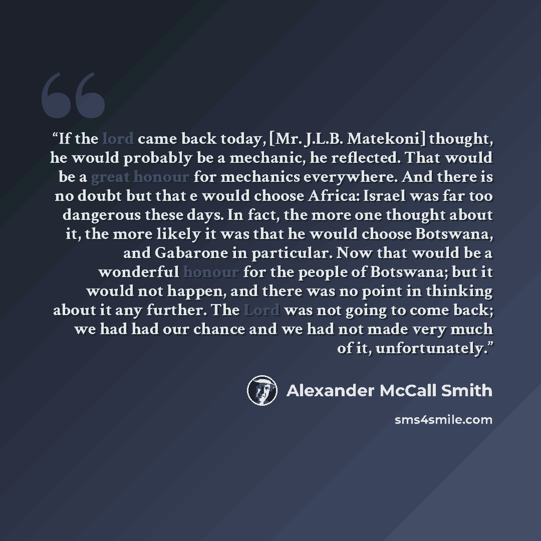 “If the lord came back today, [Mr. J.L.B. Matekoni] thought, he would probably be a mechanic, he reflected. That would be a great honour for mechanics everywhere. And there is no doubt but that e would choose Africa: Israel was far too dangerous these days. In fact, the more one thought about it…” quote by Alexander McCall Smith