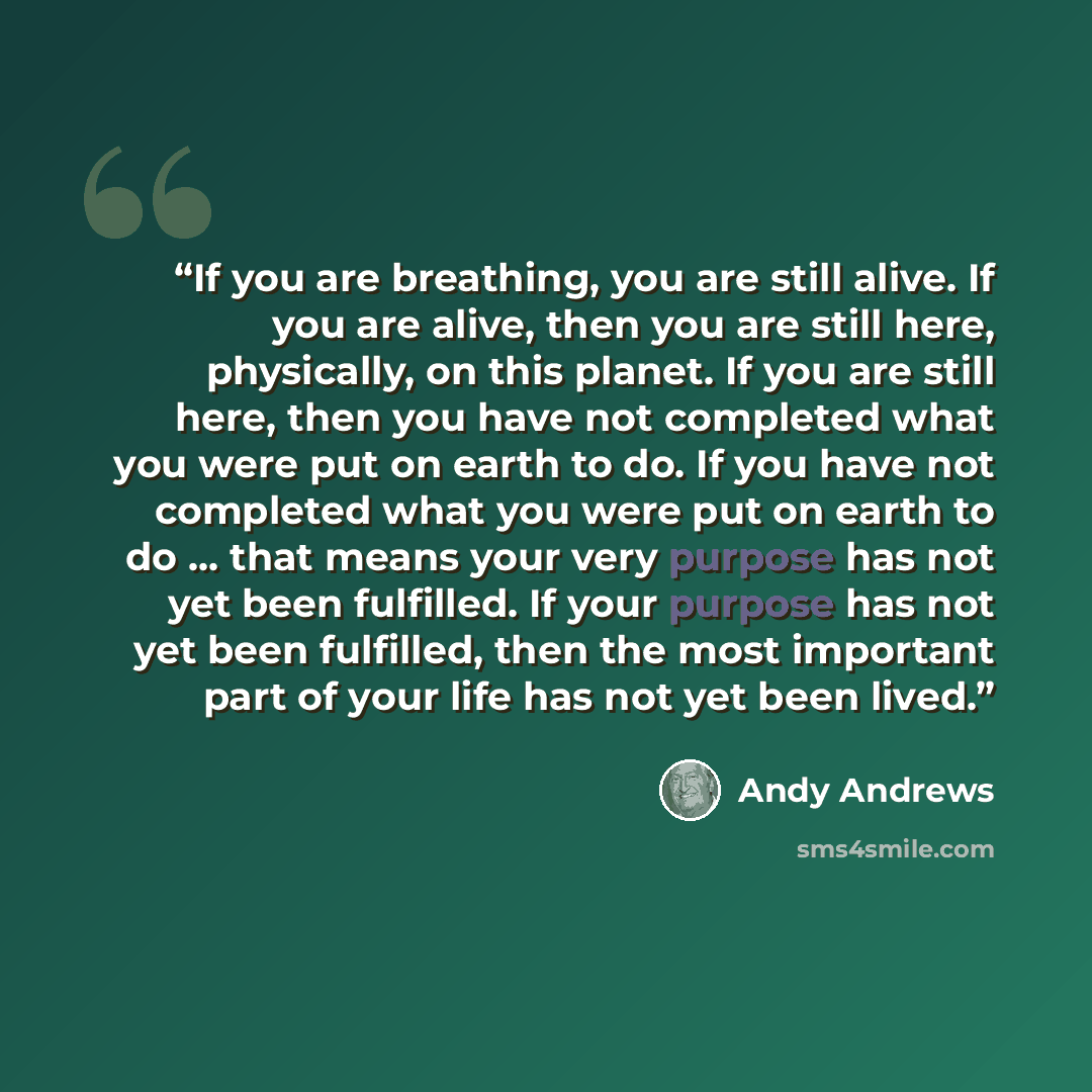 “If you are breathing, you are still alive. If you are alive, then you are still here, physically, on this planet. If you are still here, then you have not completed what you were put on earth to do. If you have not completed what you were put on earth to do … that means your very purpose has not…” quote by Andy Andrews
