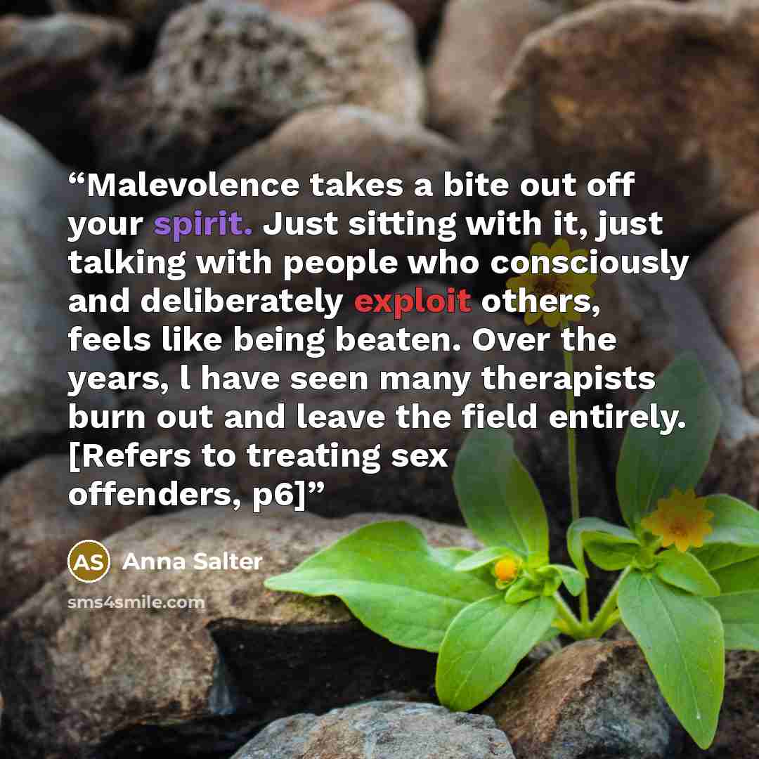 “Malevolence takes a bite out off your spirit. Just sitting with it, just talking with people who consciously and deliberately exploit others, feels like being beaten. Over the years, l have seen many therapists burn out and leave the field entirely. [Refers to treating sex offenders, p6]” quote by Anna Salter