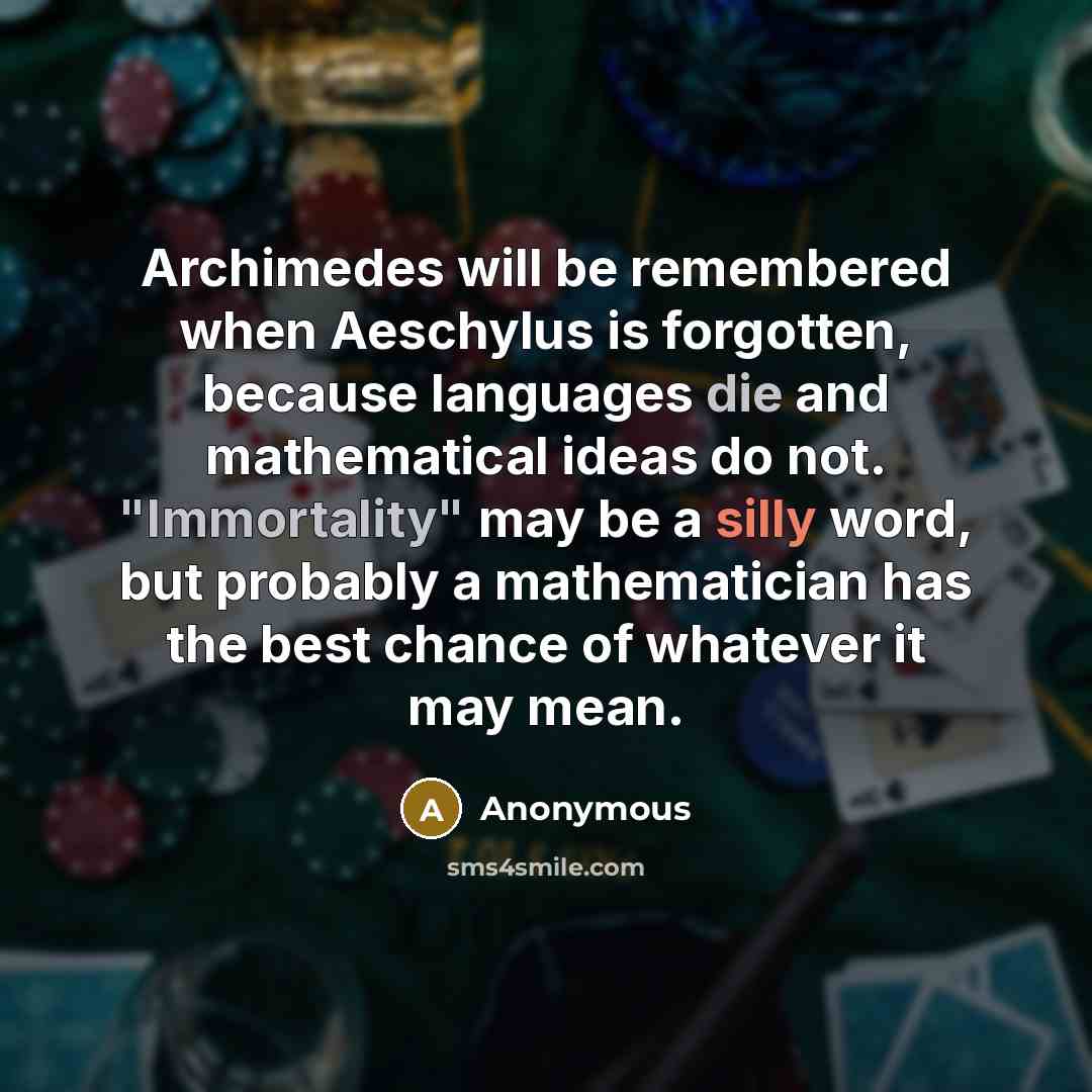 “Archimedes will be remembered when Aeschylus is forgotten, because languages die and mathematical ideas do not. "Immortality" may be a silly word, but probably a mathematician has the best chance of whatever it may mean.” quote by Anonymous