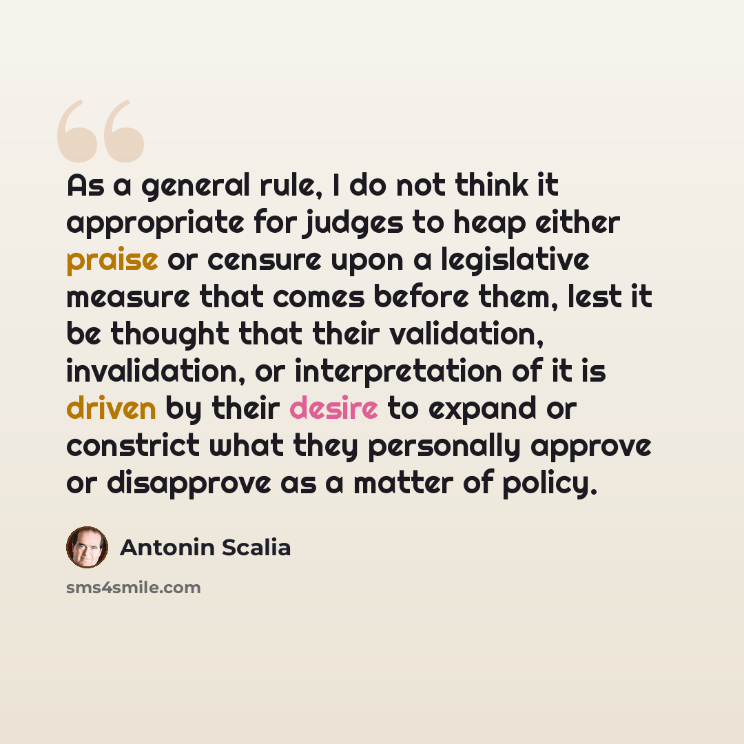 “As a general rule, I do not think it appropriate for judges to heap either praise or censure upon a legislative measure that comes before them, lest it be thought that their validation, invalidation, or interpretation of it is driven by their desire to expand or constrict what they personally…” quote by Antonin Scalia