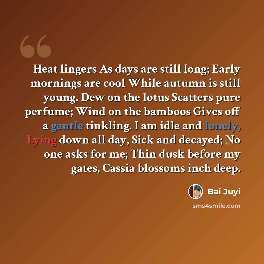“Heat lingers As days are still long; Early mornings are cool While autumn is still young. Dew on the lotus Scatters pure perfume; Wind on the bamboos Gives off a gentle tinkling. I am idle and lonely, Lying down all day, Sick and decayed; No one asks for me; Thin dusk before my gates, Cassia…” quote by Bai Juyi