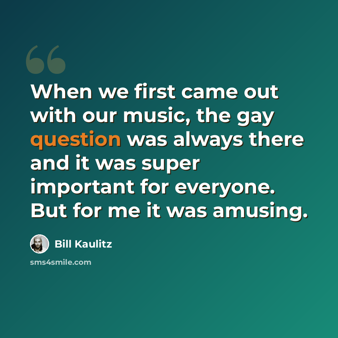 “When we first came out with our music, the gay question was always there and it was super important for everyone. But for me it was amusing.” quote by Bill Kaulitz