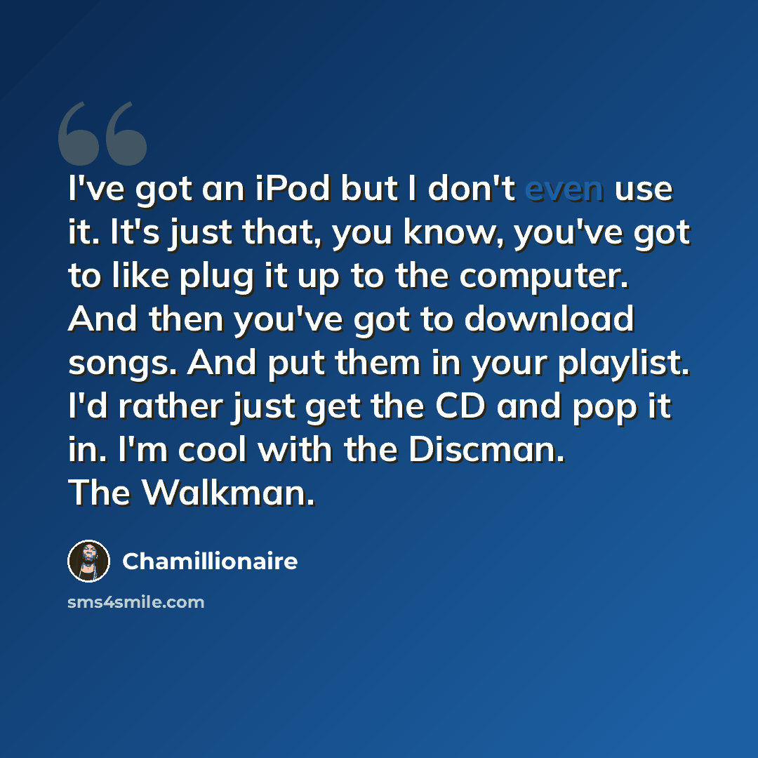 “I've got an iPod but I don't even use it. It's just that, you know, you've got to like plug it up to the computer. And then you've got to download songs. And put them in your playlist. I'd rather just get the CD and pop it in. I'm cool with the Discman. The Walkman.” quote by Chamillionaire