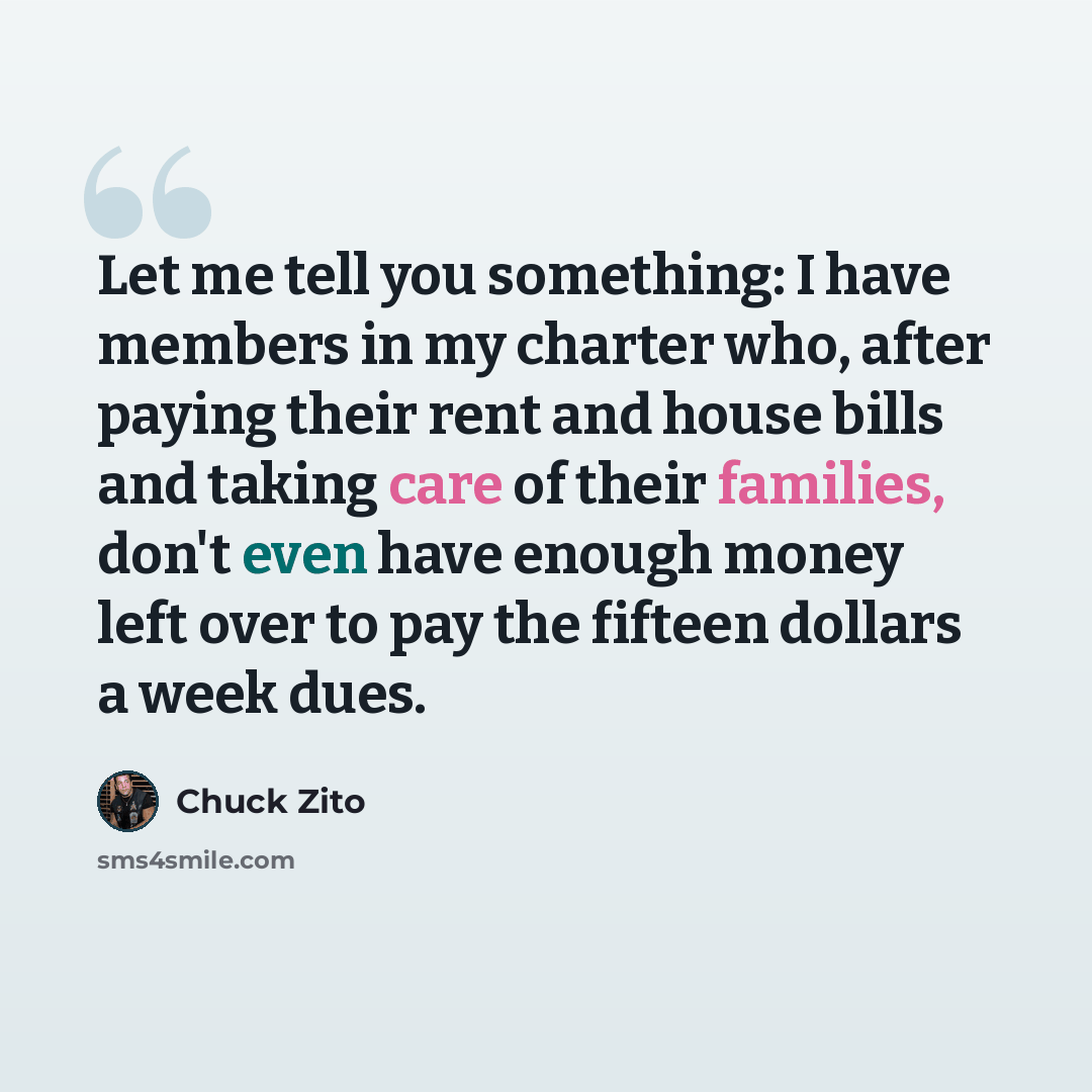 “Let me tell you something: I have members in my charter who, after paying their rent and house bills and taking care of their families, don't even have enough money left over to pay the fifteen dollars a week dues.” quote by Chuck Zito