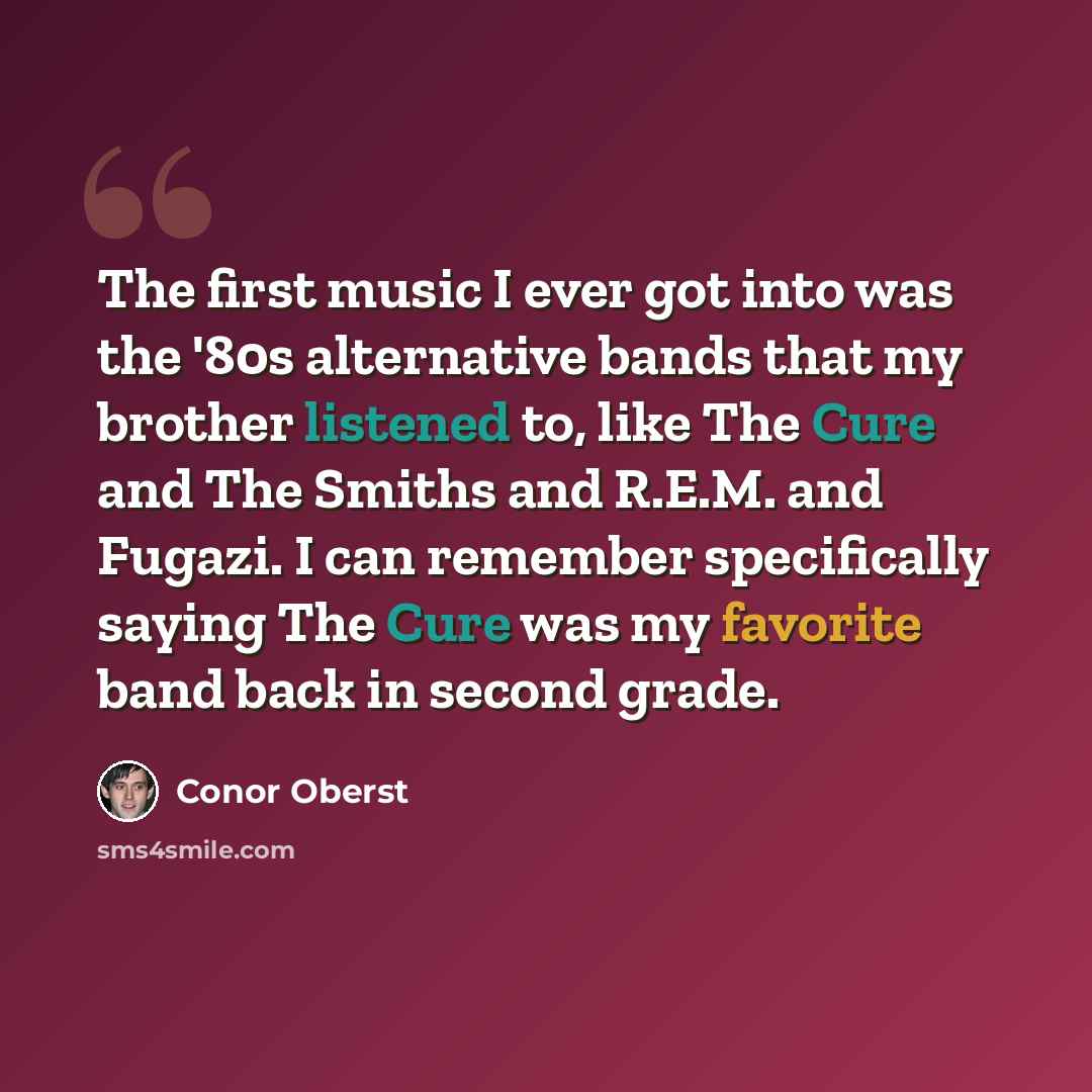 “The first music I ever got into was the '80s alternative bands that my brother listened to, like The Cure and The Smiths and R.E.M. and Fugazi. I can remember specifically saying The Cure was my favorite band back in second grade.” quote by Conor Oberst