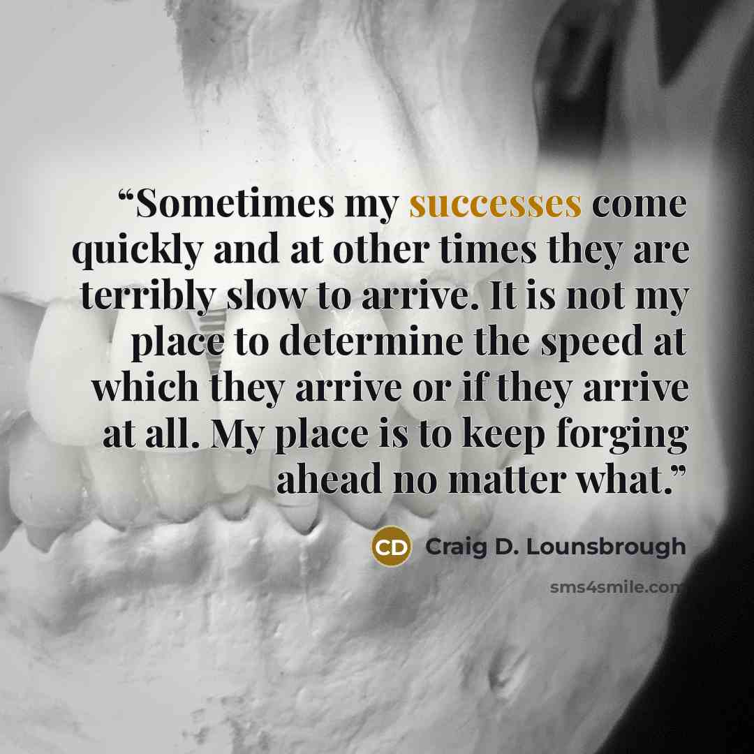 “Sometimes my successes come quickly and at other times they are terribly slow to arrive. It is not my place to determine the speed at which they arrive or if they arrive at all. My place is to keep forging ahead no matter what.” quote by Craig D. Lounsbrough