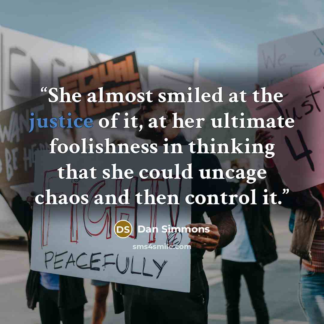 “She almost smiled at the justice of it, at her ultimate foolishness in thinking that she could uncage chaos and then control it.” quote by Dan Simmons