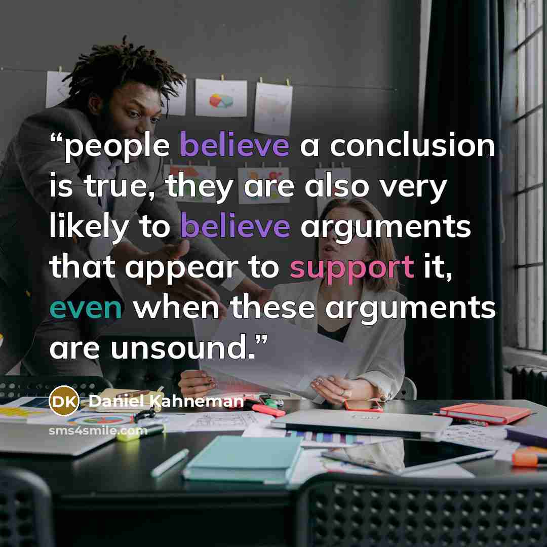 “people believe a conclusion is true, they are also very likely to believe arguments that appear to support it, even when these arguments are unsound.” quote by Daniel Kahneman