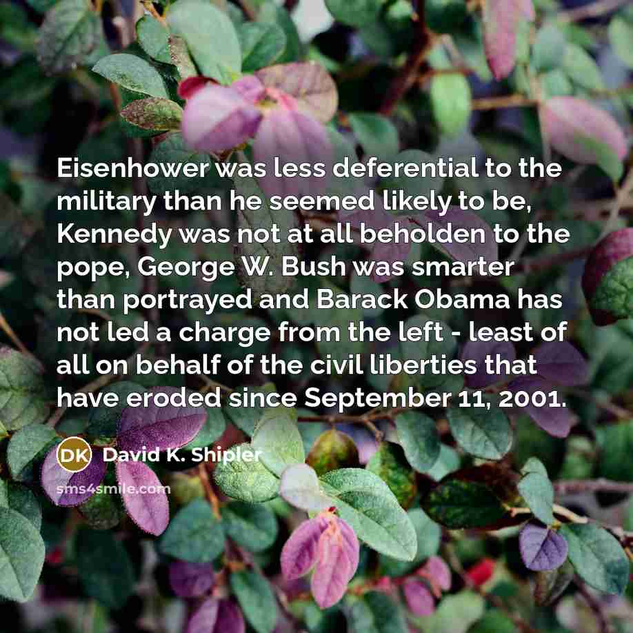 “Eisenhower was less deferential to the military than he seemed likely to be, Kennedy was not at all beholden to the pope, George W. Bush was smarter than portrayed and Barack Obama has not led a charge from the left - least of all on behalf of the civil liberties that have eroded since September…” quote by David K. Shipler