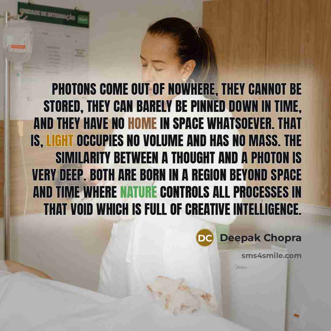 “Photons come out of nowhere, they cannot be stored, they can barely be pinned down in time, and they have no home in space whatsoever. That is, light occupies no volume and has no mass. The similarity between a thought and a photon is very deep. Both are born in a region beyond space and time…” quote by Deepak Chopra