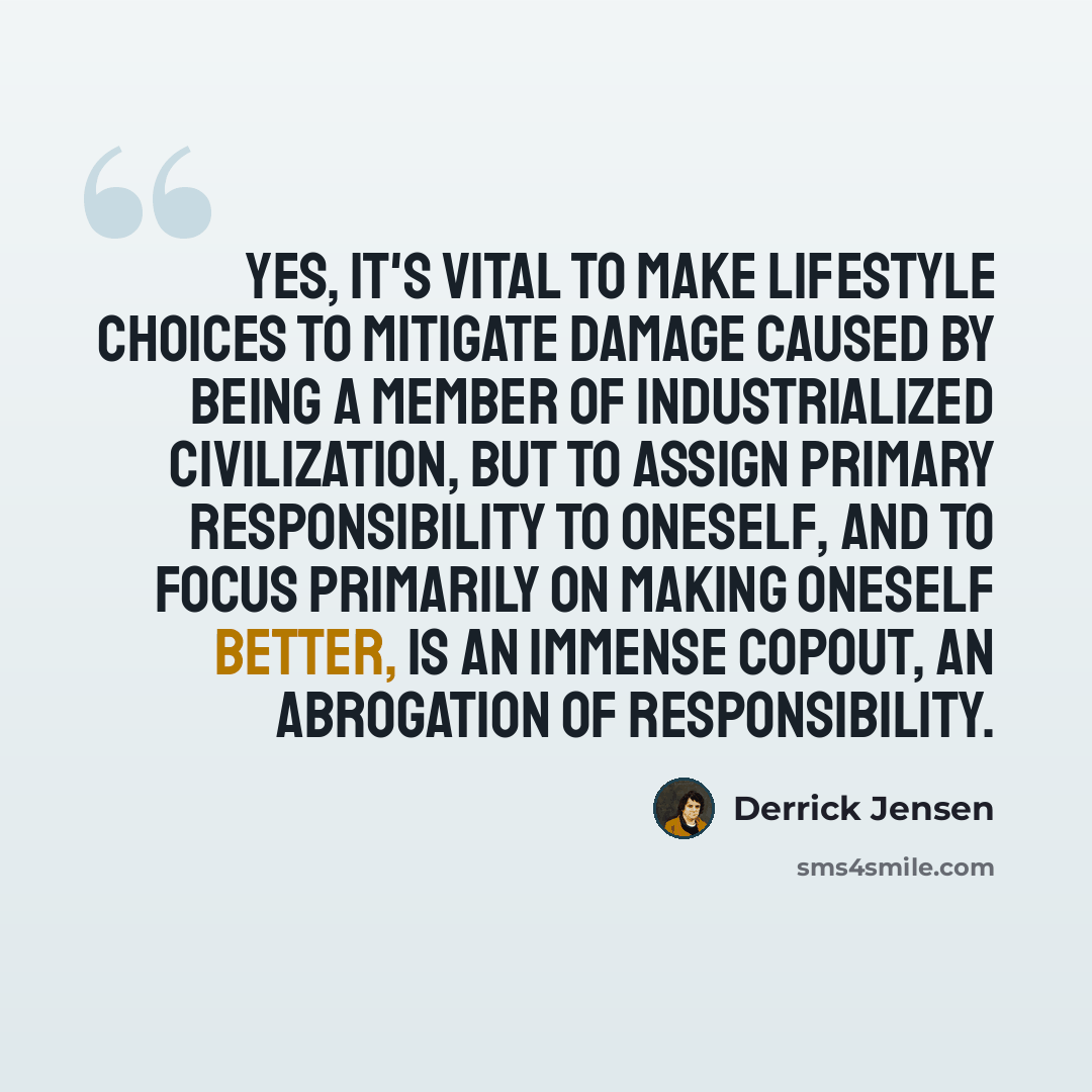 “Yes, it's vital to make lifestyle choices to mitigate damage caused by being a member of industrialized civilization, but to assign primary responsibility to oneself, and to focus primarily on making oneself better, is an immense copout, an abrogation of responsibility.” quote by Derrick Jensen