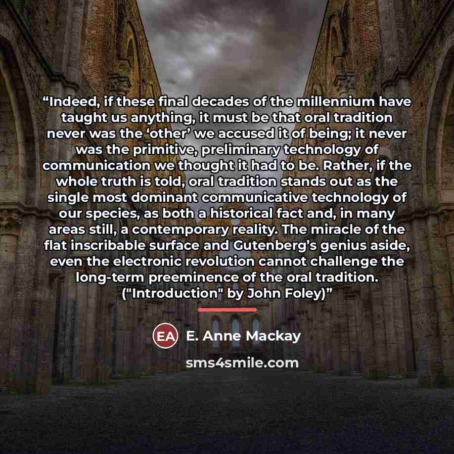 “Indeed, if these final decades of the millennium have taught us anything, it must be that oral tradition never was the ‘other’ we accused it of being; it never was the primitive, preliminary technology of communication we thought it had to be. Rather, if the whole truth is told, oral tradition…” quote by E. Anne Mackay