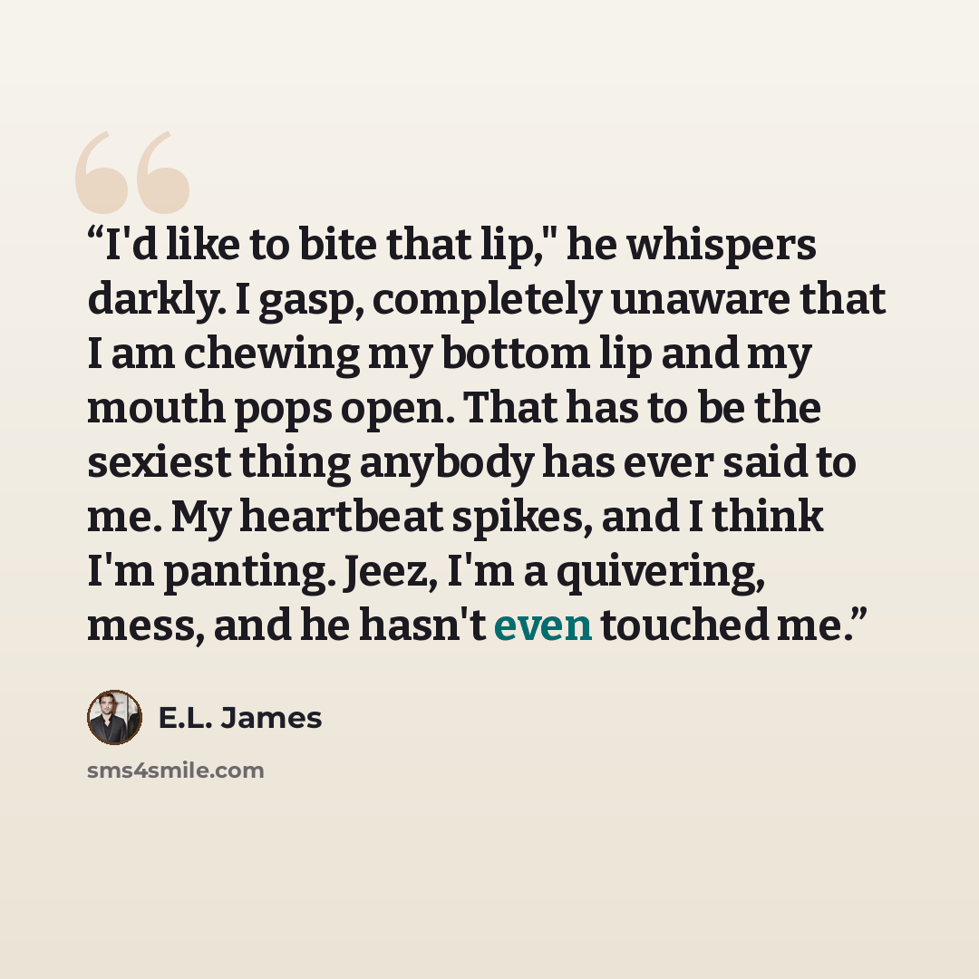 “I'd like to bite that lip," he whispers darkly. I gasp, completely unaware that I am chewing my bottom lip and my mouth pops open. That has to be the sexiest thing anybody has ever said to me. My heartbeat spikes, and I think I'm panting. Jeez, I'm a quivering, mess, and he hasn't even touched me.” quote by E.L. James