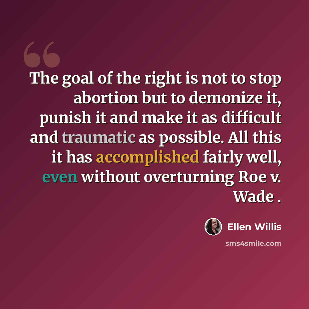 “The goal of the right is not to stop abortion but to demonize it, punish it and make it as difficult and traumatic as possible. All this it has accomplished fairly well, even without overturning Roe v. Wade .” quote by Ellen Willis
