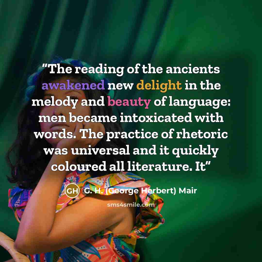 “The reading of the ancients awakened new delight in the melody and beauty of language: men became intoxicated with words. The practice of rhetoric was universal and it quickly coloured all literature. It” quote by G. H. (George Herbert) Mair
