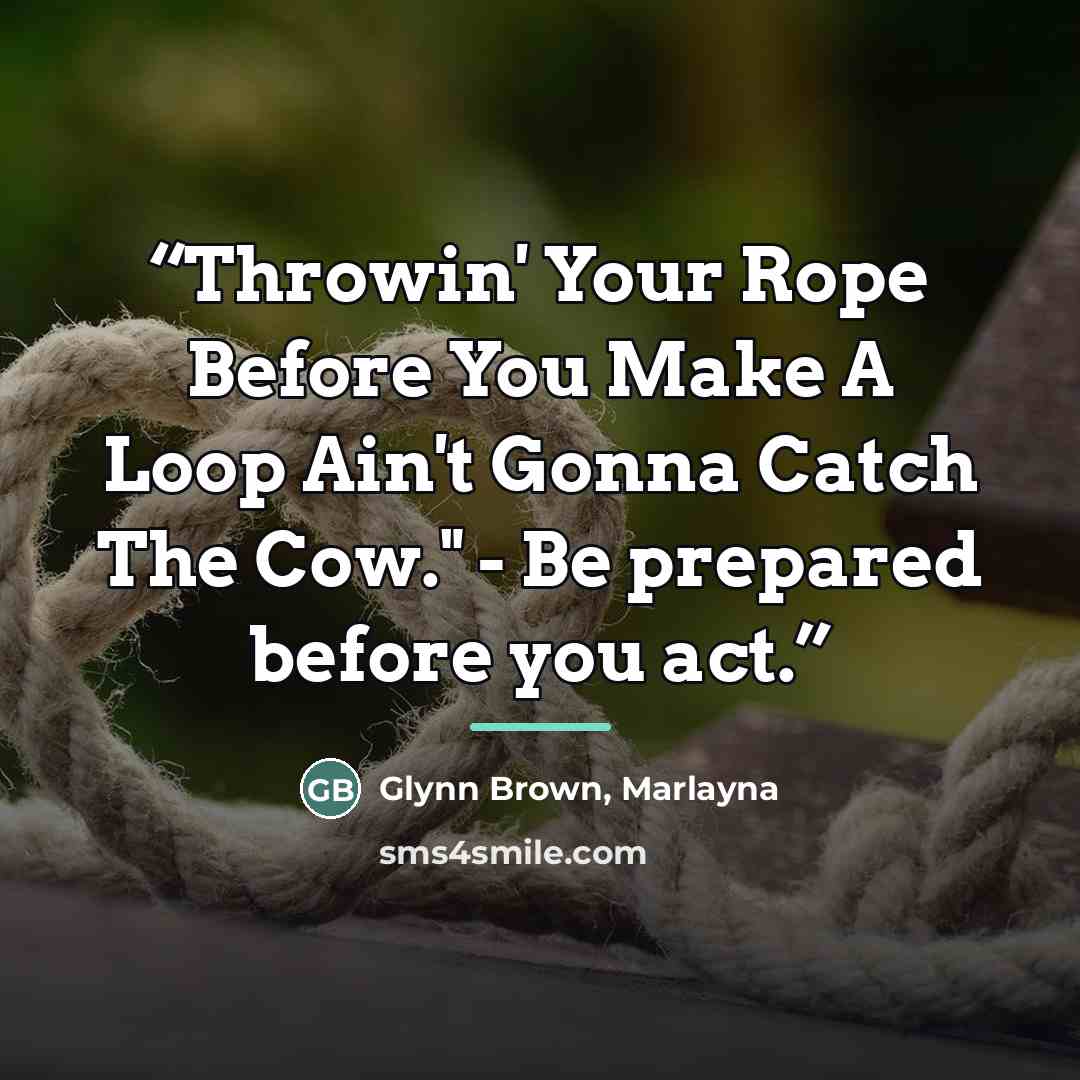 “Throwin' Your Rope Before You Make A Loop Ain't Gonna Catch The Cow." - Be prepared before you act.” quote by Glynn Brown, Marlayna