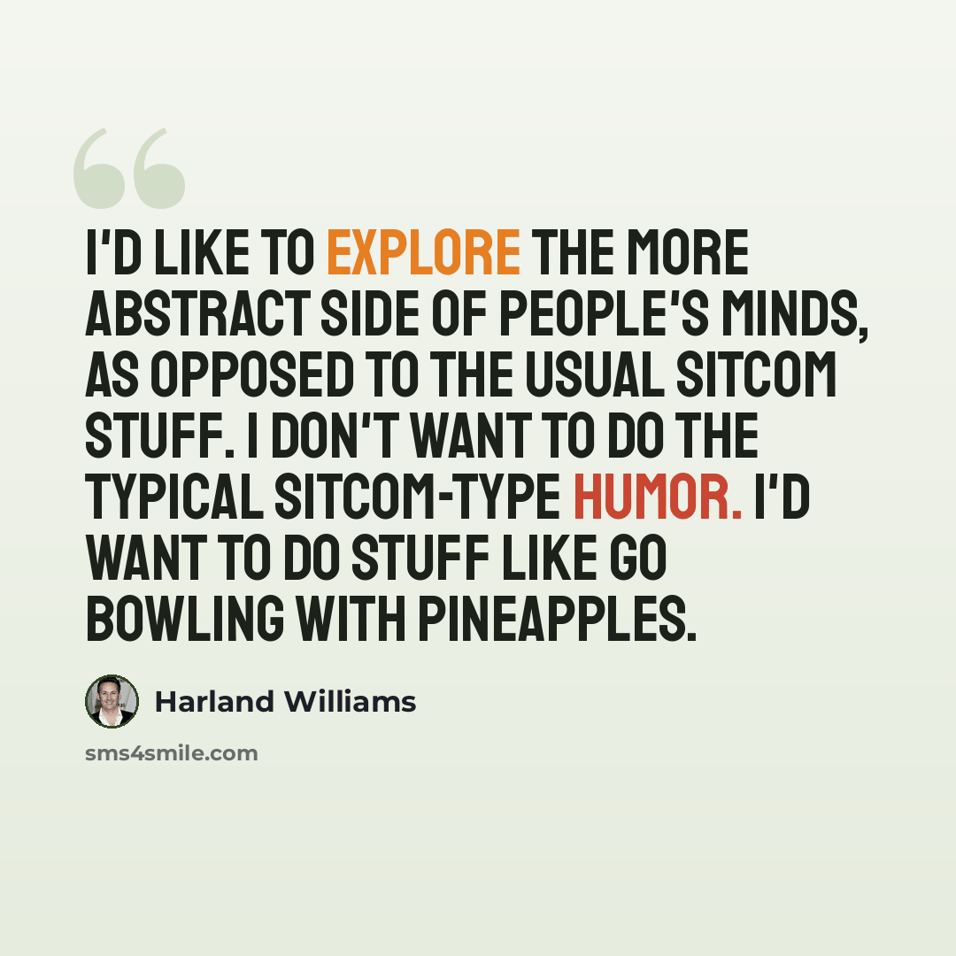 “I'd like to explore the more abstract side of people's minds, as opposed to the usual sitcom stuff. I don't want to do the typical sitcom-type humor. I'd want to do stuff like go bowling with pineapples.” quote by Harland Williams