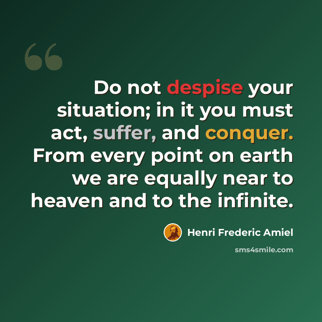 “Do not despise your situation; in it you must act, suffer, and conquer. From every point on earth we are equally near to heaven and to the infinite.” quote by Henri Frederic Amiel