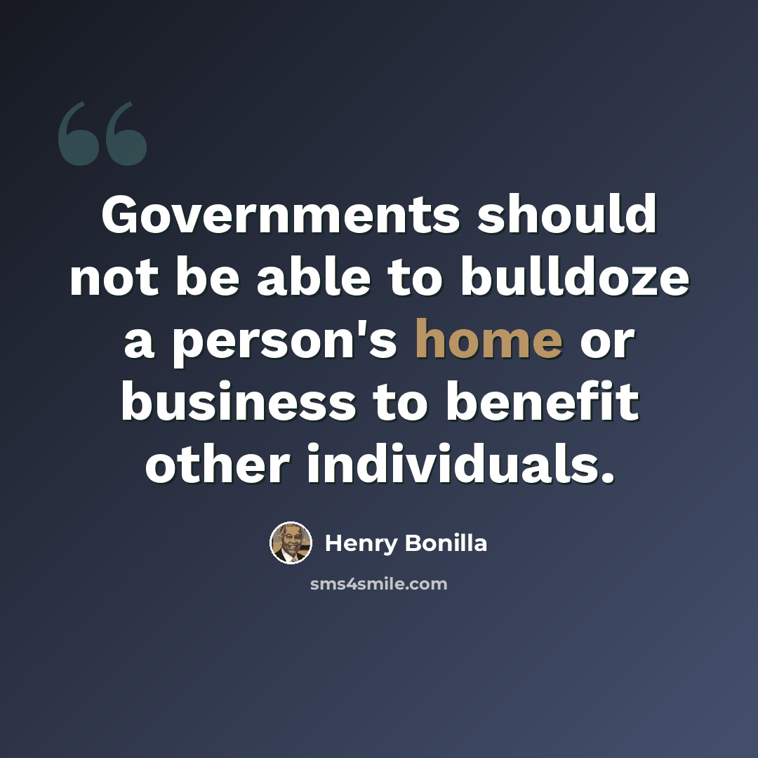 “Governments should not be able to bulldoze a person's home or business to benefit other individuals.” quote by Henry Bonilla