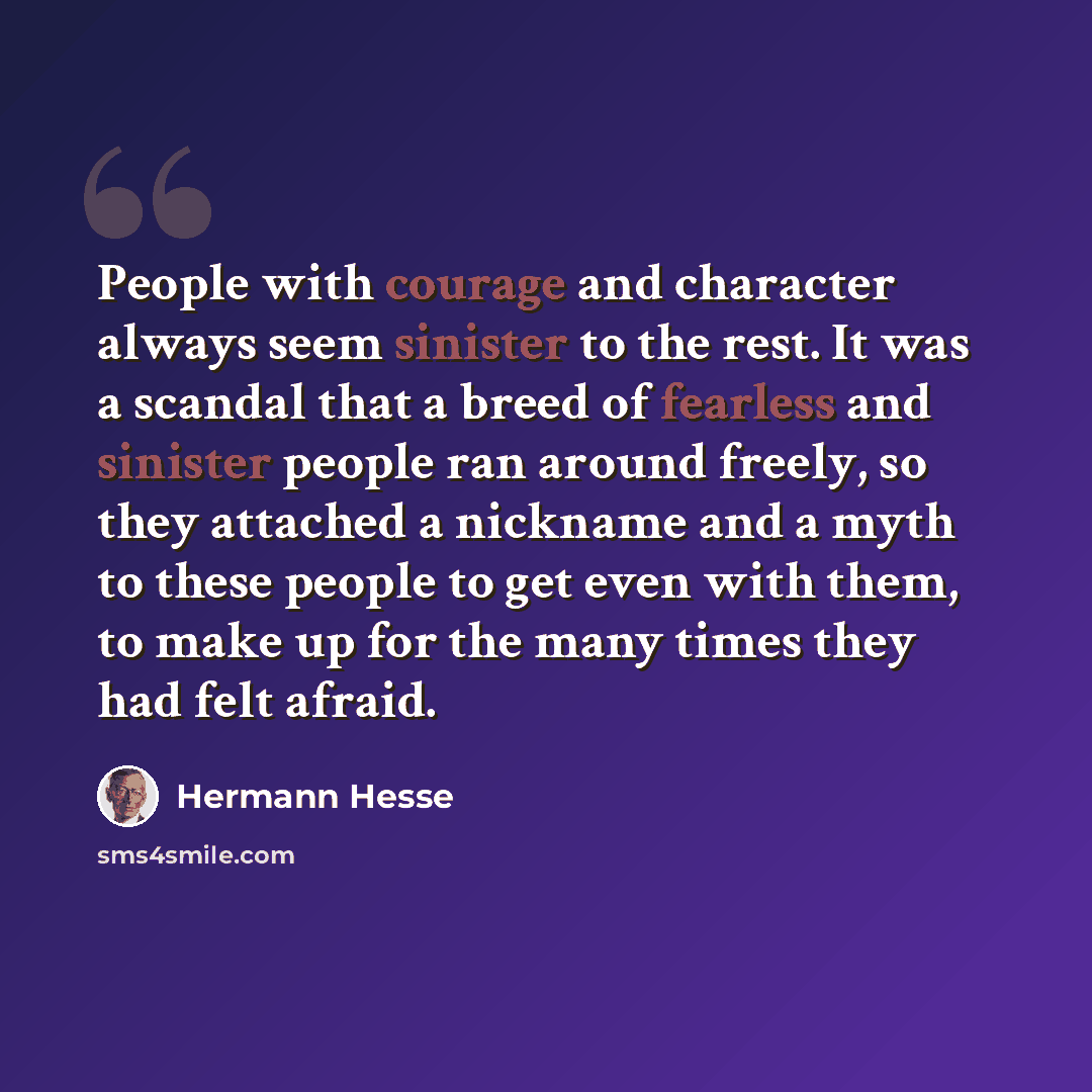 “People with courage and character always seem sinister to the rest. It was a scandal that a breed of fearless and sinister people ran around freely, so they attached a nickname and a myth to these people to get even with them, to make up for the many times they had felt afraid.” quote by Hermann Hesse
