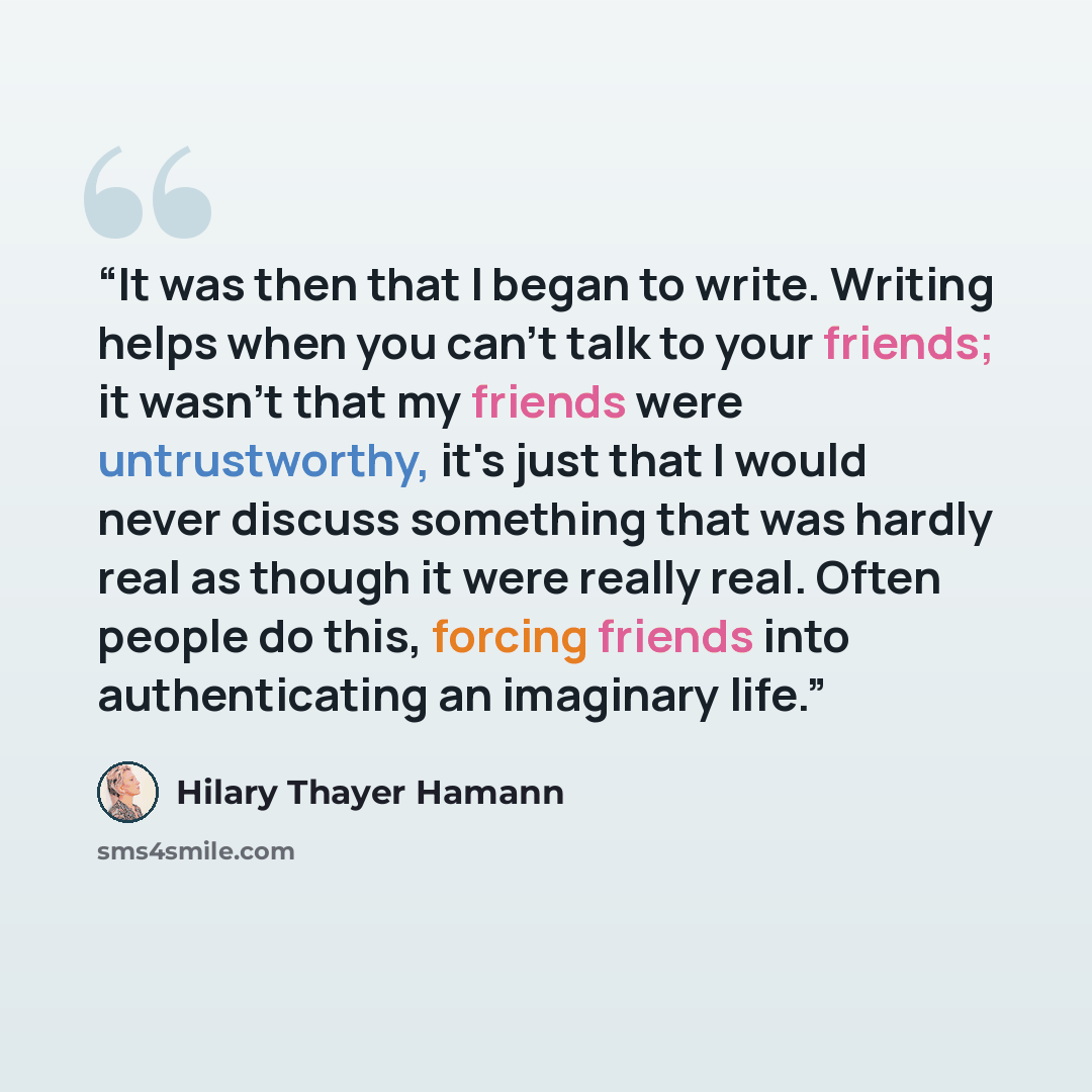 “It was then that I began to write. Writing helps when you can't talk to your friends; it wasn't that my friends were untrustworthy, it's just that I would never discuss something that was hardly real as though it were really real. Often people do this, forcing friends into authenticating an…” quote by Hilary Thayer Hamann
