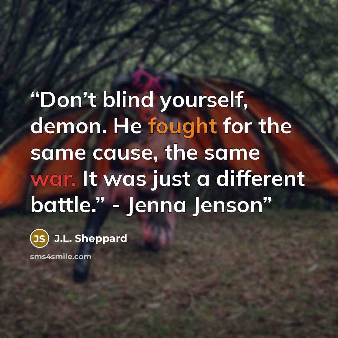 “Don’t blind yourself, demon. He fought for the same cause, the same war. It was just a different battle.” - Jenna Jenson” quote by J.L. Sheppard