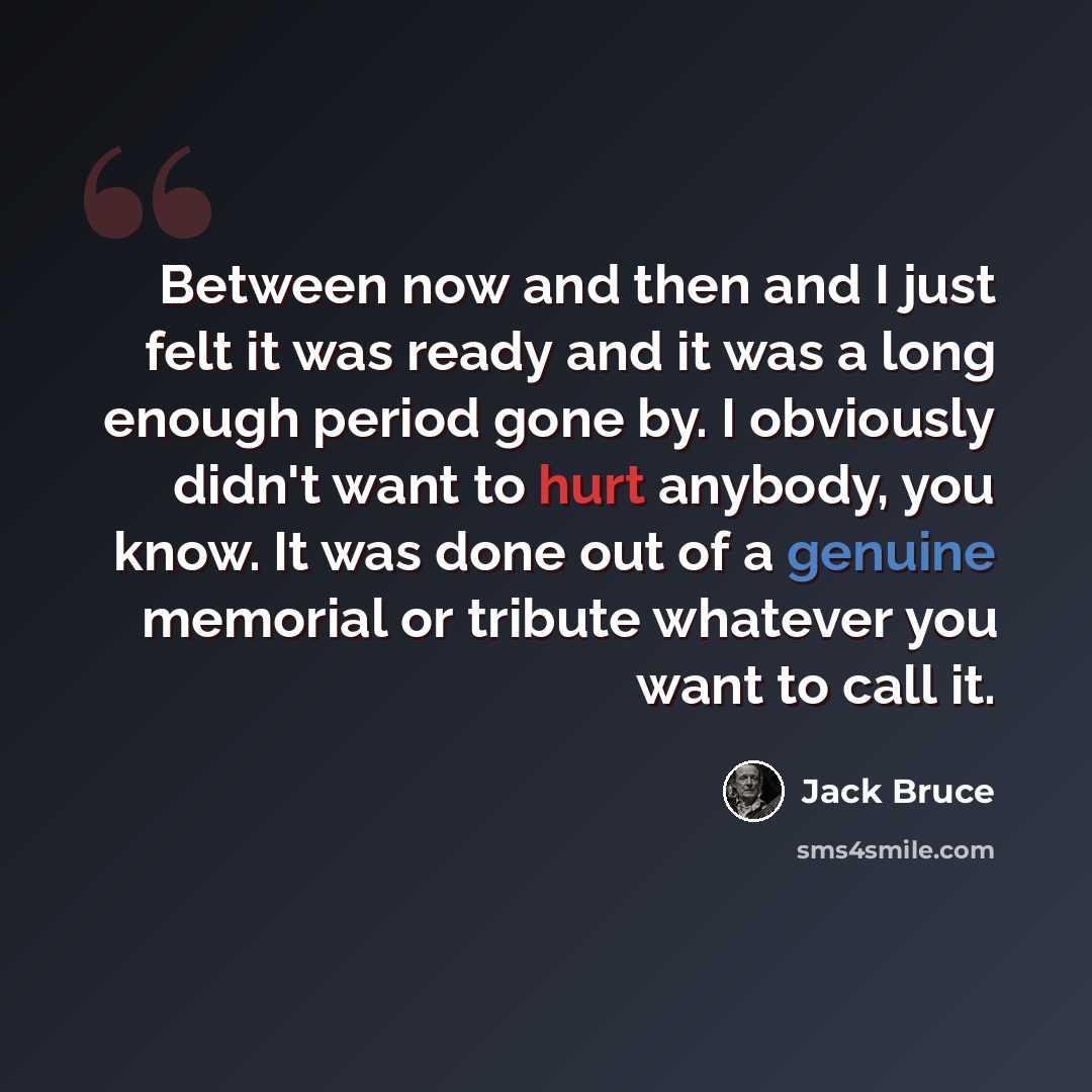 “Between now and then and I just felt it was ready and it was a long enough period gone by. I obviously didn't want to hurt anybody, you know. It was done out of a genuine memorial or tribute whatever you want to call it.” quote by Jack Bruce