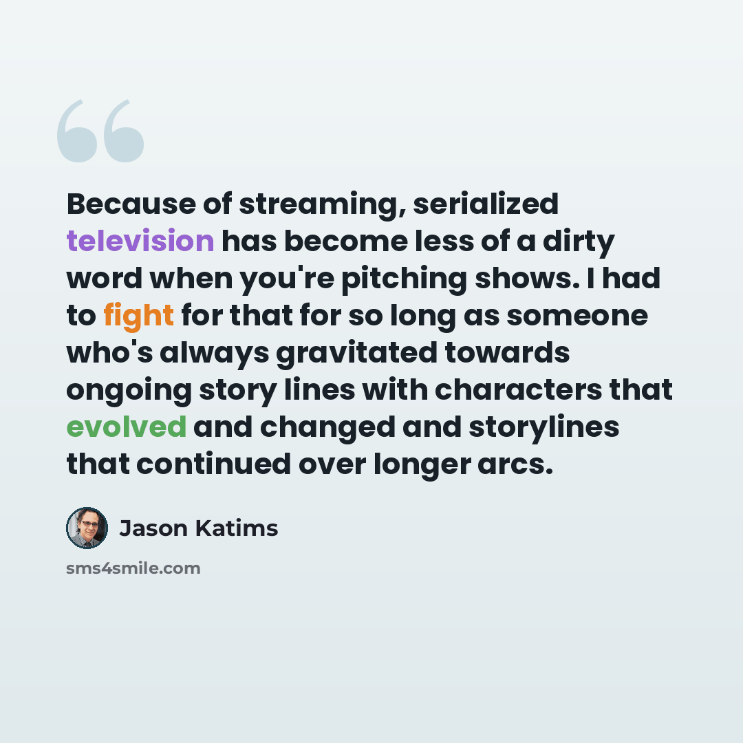 “Because of streaming, serialized television has become less of a dirty word when you're pitching shows. I had to fight for that for so long as someone who's always gravitated towards ongoing story lines with characters that evolved and changed and storylines that continued over longer arcs.” quote by Jason Katims