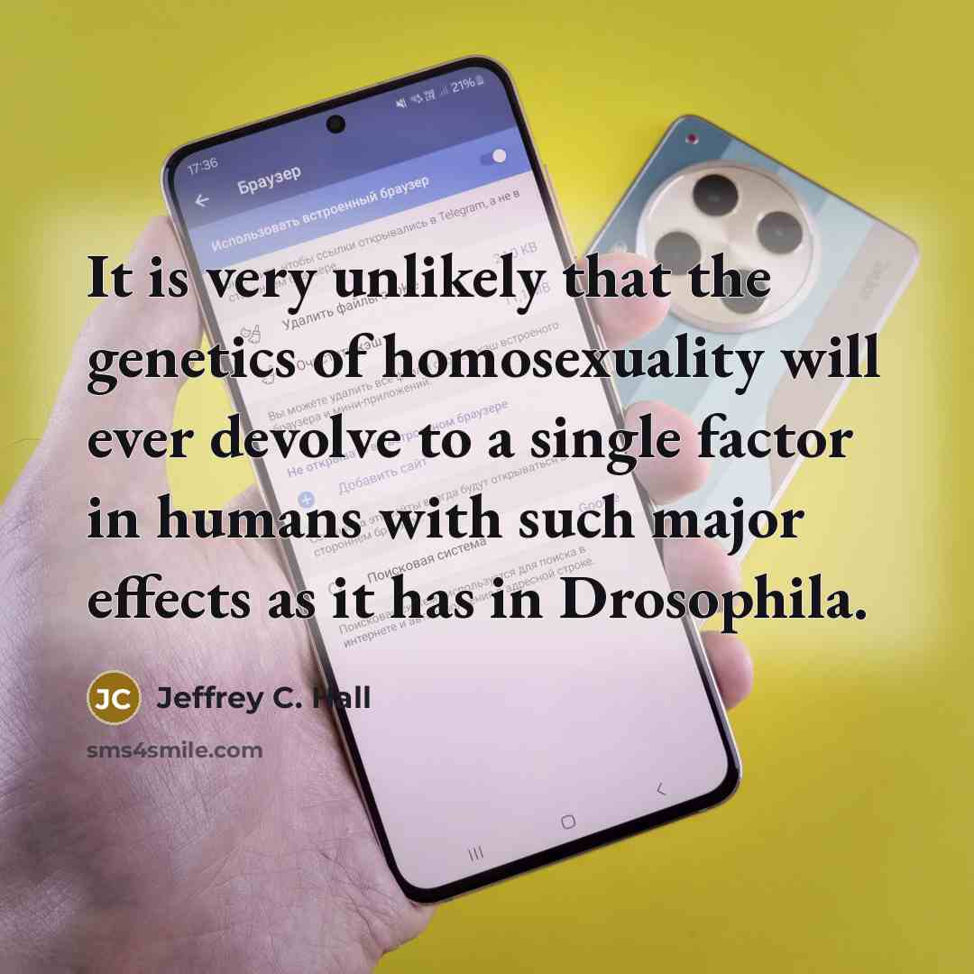 “It is very unlikely that the genetics of homosexuality will ever devolve to a single factor in humans with such major effects as it has in Drosophila.” quote by Jeffrey C. Hall