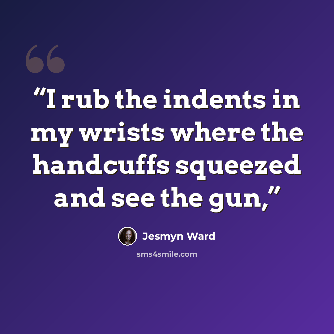 “I rub the indents in my wrists where the handcuffs squeezed and see the gun,” quote by Jesmyn Ward