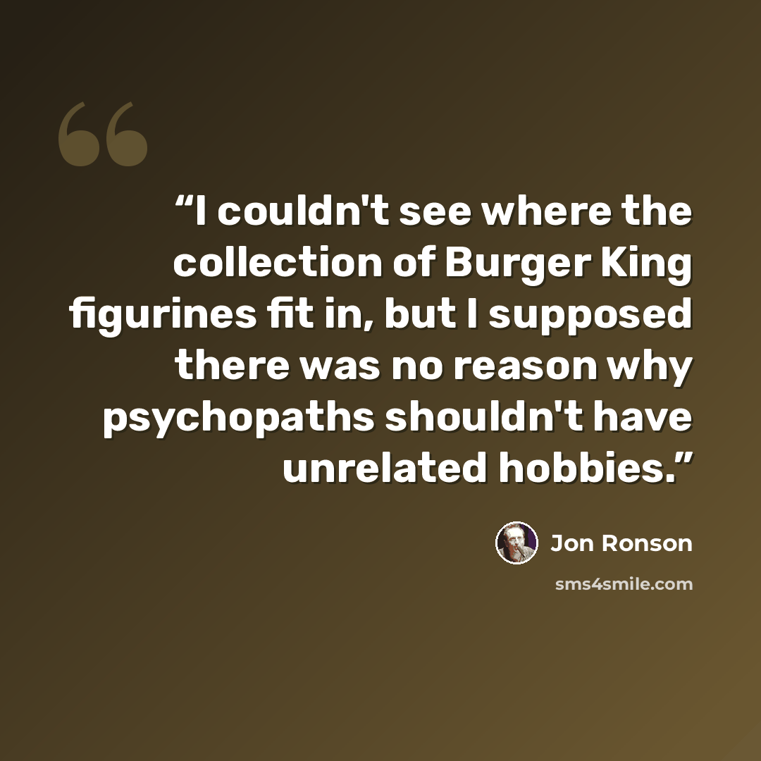 “I couldn't see where the collection of Burger King figurines fit in, but I supposed there was no reason why psychopaths shouldn't have unrelated hobbies.” quote by Jon Ronson