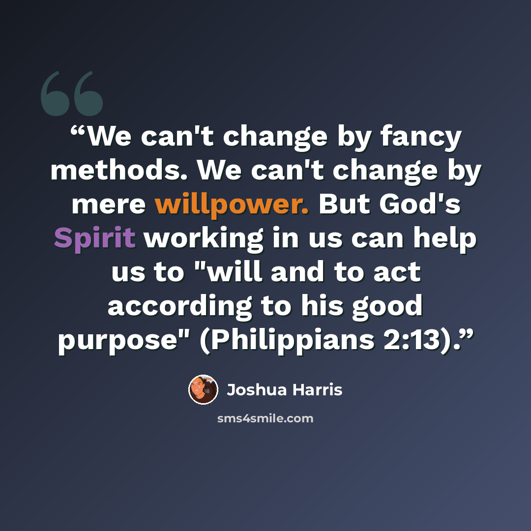 “We can't change by fancy methods. We can't change by mere willpower. But God's Spirit working in us can help us to "will and to act according to his good purpose" (Philippians 2:13).” quote by Joshua Harris