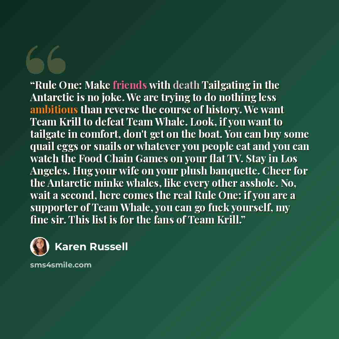 “Rule One: Make friends with death Tailgating in the Antarctic is no joke. We are trying to do nothing less ambitious than reverse the course of history. We want Team Krill to defeat Team Whale. Look, if you want to tailgate in comfort, don't get on the boat. You can buy some quail eggs or snails…” quote by Karen Russell
