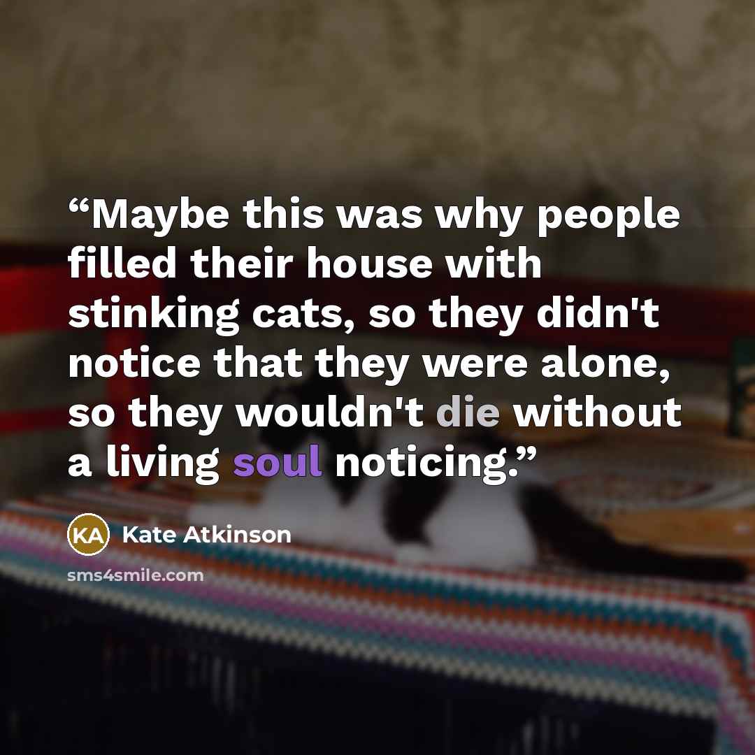 “Maybe this was why people filled their house with stinking cats, so they didn't notice that they were alone, so they wouldn't die without a living soul noticing.” quote by Kate Atkinson