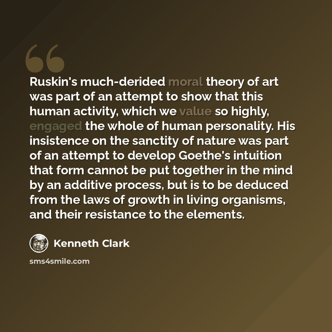 “Ruskin's much-derided moral theory of art was part of an attempt to show that this human activity, which we value so highly, engaged the whole of human personality. His insistence on the sanctity of nature was part of an attempt to develop Goethe's intuition that form cannot be put together in the…” quote by Kenneth Clark
