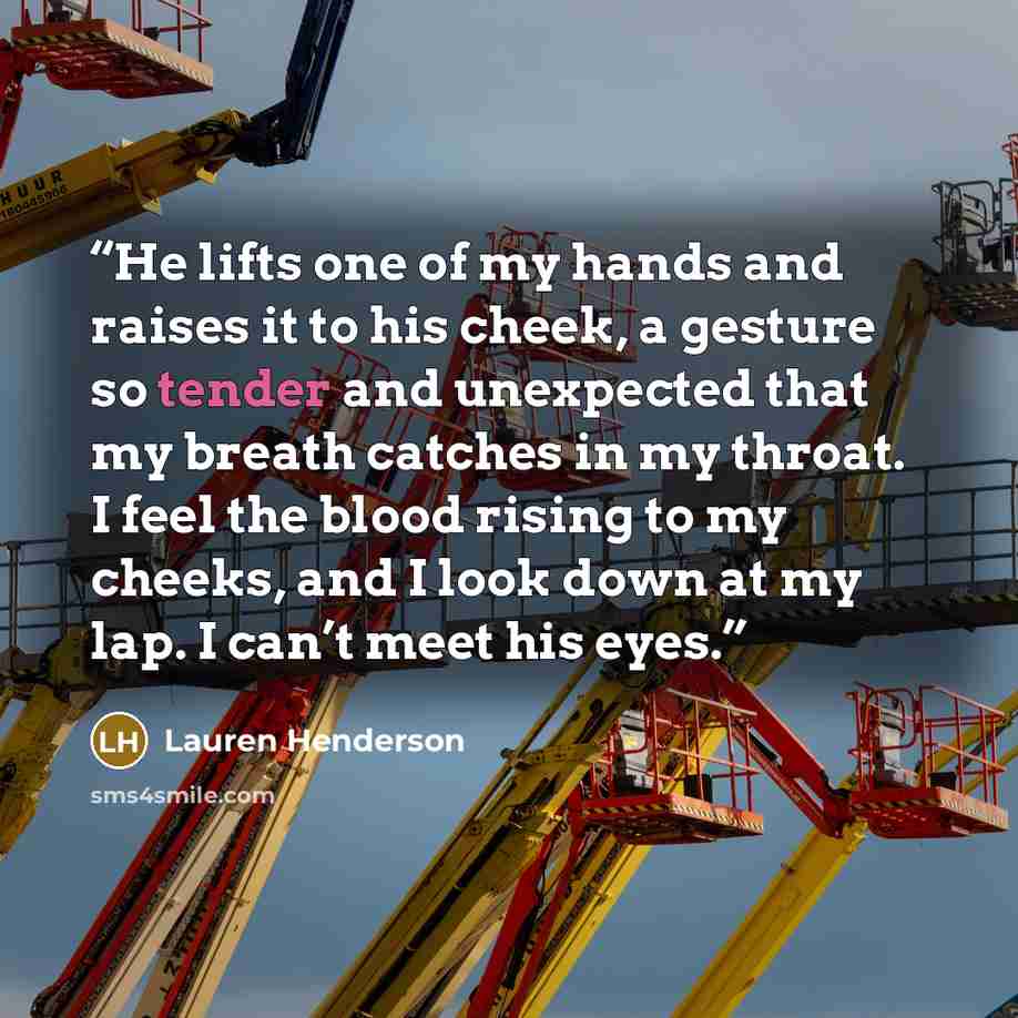 “He lifts one of my hands and raises it to his cheek, a gesture so tender and unexpected that my breath catches in my throat. I feel the blood rising to my cheeks, and I look down at my lap. I can’t meet his eyes.” quote by Lauren Henderson