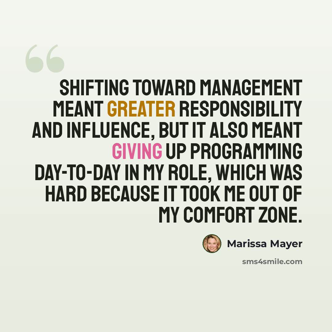 “Shifting toward management meant greater responsibility and influence, but it also meant giving up programming day-to-day in my role, which was hard because it took me out of my comfort zone.” quote by Marissa Mayer