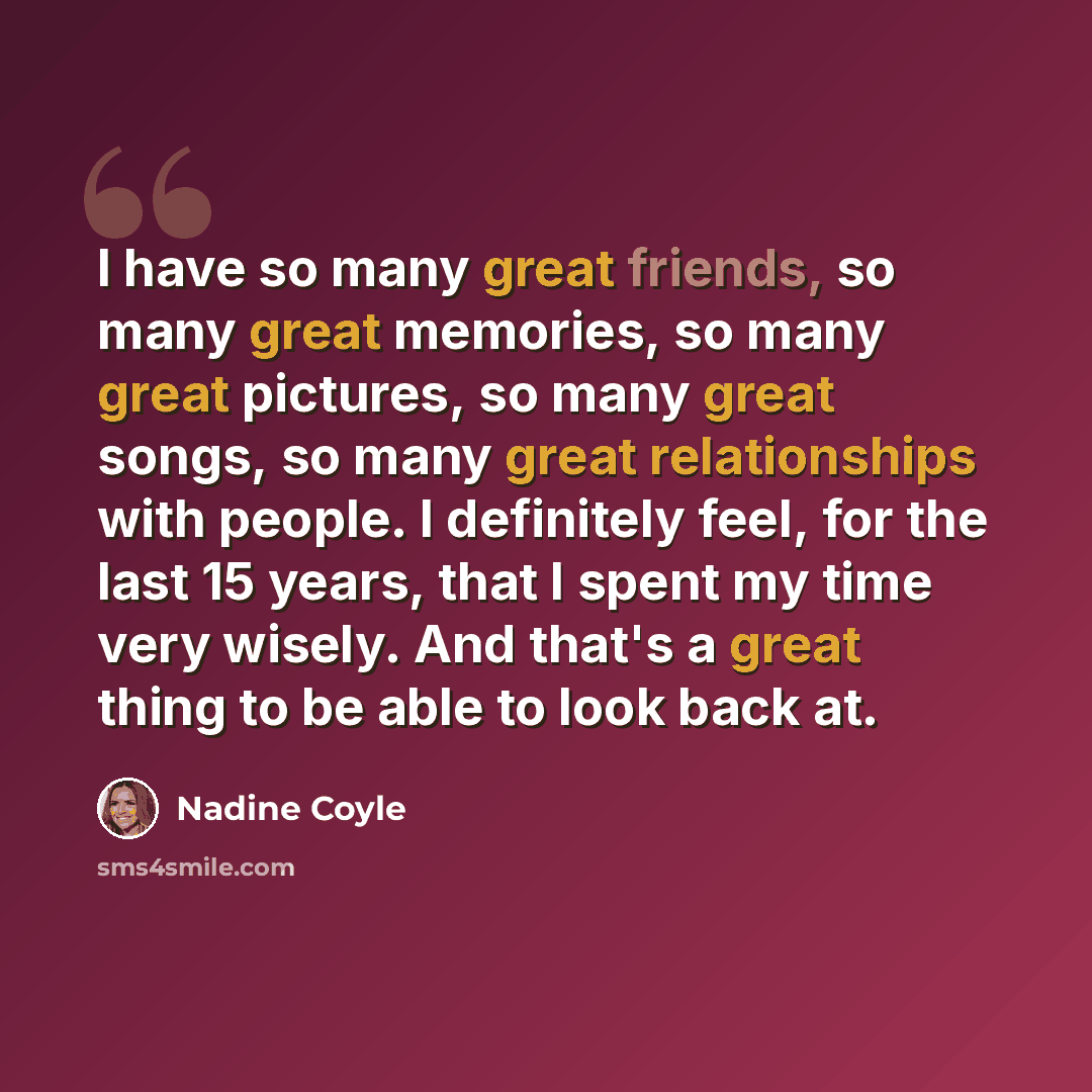 “I have so many great friends, so many great memories, so many great pictures, so many great songs, so many great relationships with people. I definitely feel, for the last 15 years, that I spent my time very wisely. And that's a great thing to be able to look back at.” quote by Nadine Coyle
