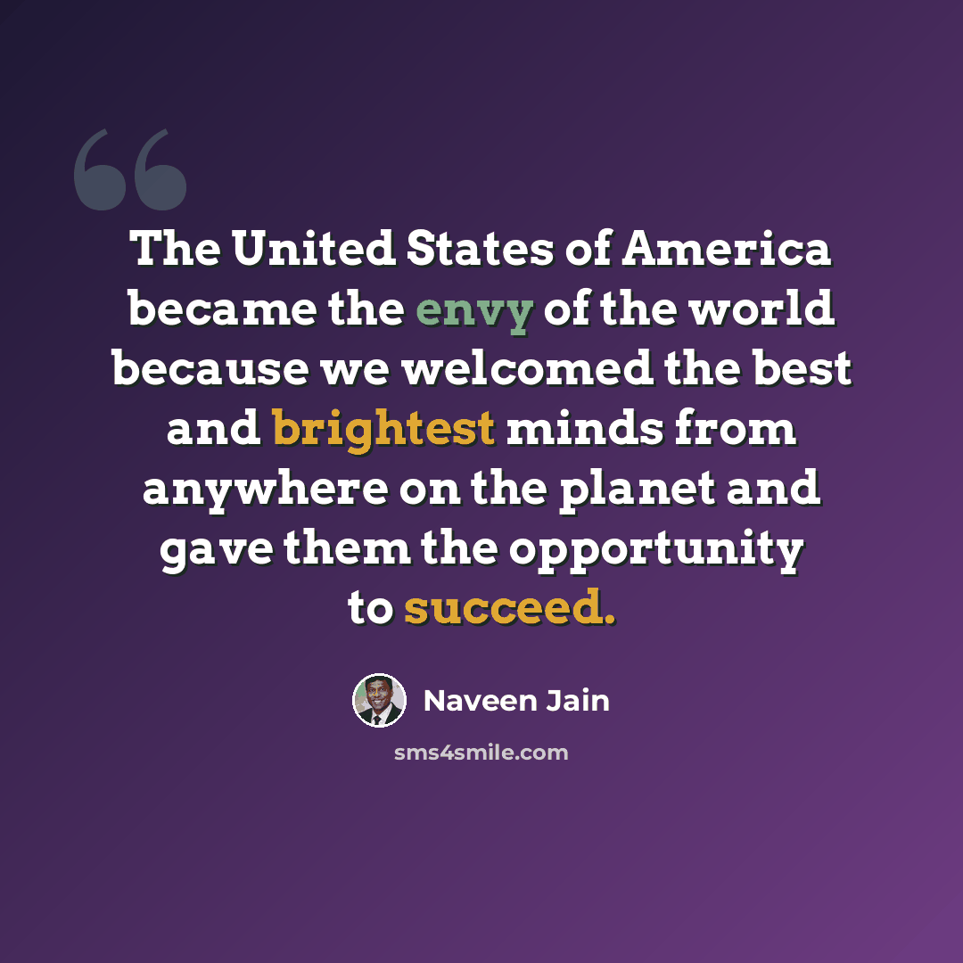 “The United States of America became the envy of the world because we welcomed the best and brightest minds from anywhere on the planet and gave them the opportunity to succeed.” quote by Naveen Jain