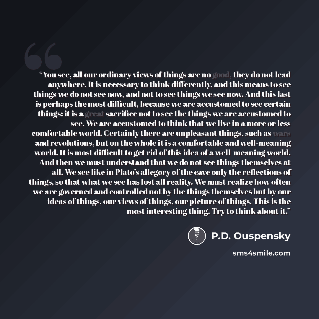 “You see, all our ordinary views of things are no good, they do not lead anywhere. It is necessary to think differently, and this means to see things we do not see now, and not to see things we see now. And this last is perhaps the most difficult, because we are accustomed to see certain things: it…” quote by P.D. Ouspensky