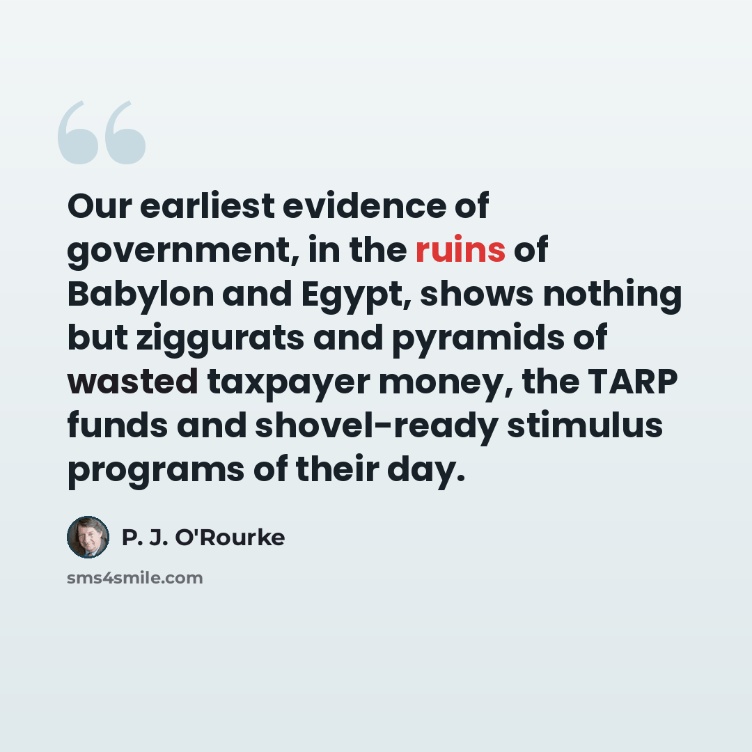 “Our earliest evidence of government, in the ruins of Babylon and Egypt, shows nothing but ziggurats and pyramids of wasted taxpayer money, the TARP funds and shovel-ready stimulus programs of their day.” quote by P. J. O'Rourke