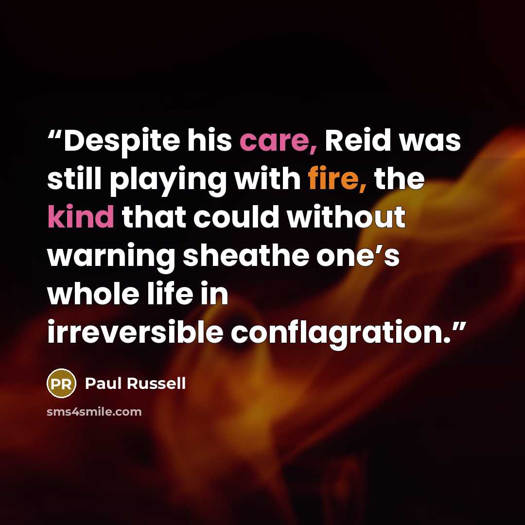 “Despite his care, Reid was still playing with fire, the kind that could without warning sheathe one’s whole life in irreversible conflagration.” quote by Paul Russell