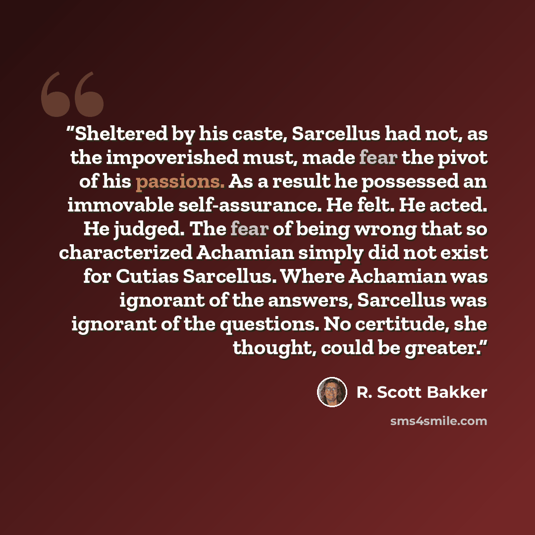 “Sheltered by his caste, Sarcellus had not, as the impoverished must, made fear the pivot of his passions. As a result he possessed an immovable self-assurance. He felt. He acted. He judged. The fear of being wrong that so characterized Achamian simply did not exist for Cutias Sarcellus. Where…” quote by R. Scott Bakker