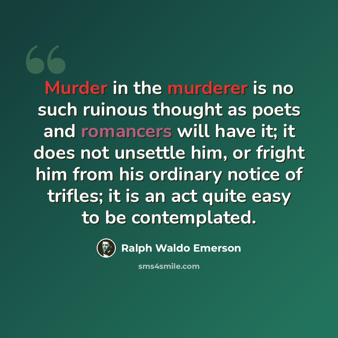 “Murder in the murderer is no such ruinous thought as poets and romancers will have it; it does not unsettle him, or fright him from his ordinary notice of trifles; it is an act quite easy to be contemplated.” quote by Ralph Waldo Emerson