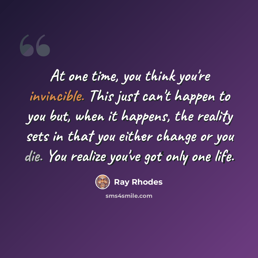 “At one time, you think you're invincible. This just can't happen to you but, when it happens, the reality sets in that you either change or you die. You realize you've got only one life.” quote by Ray Rhodes