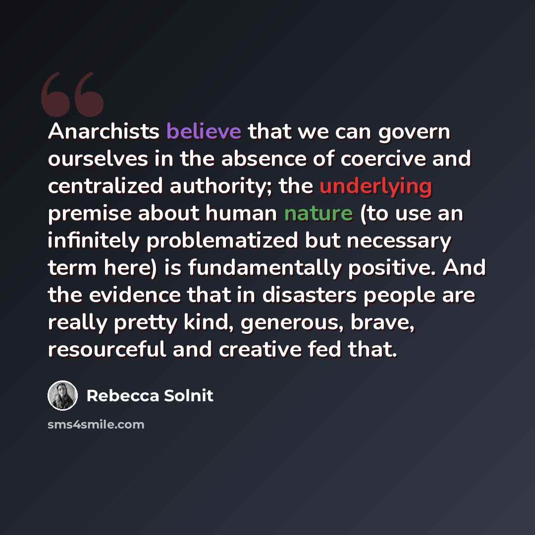 “Anarchists believe that we can govern ourselves in the absence of coercive and centralized authority; the underlying premise about human nature (to use an infinitely problematized but necessary term here) is fundamentally positive. And the evidence that in disasters people are really pretty kind…” quote by Rebecca Solnit