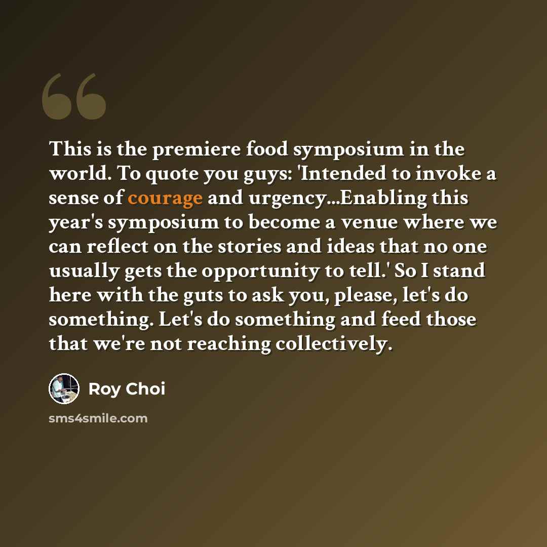 “This is the premiere food symposium in the world. To quote you guys: 'Intended to invoke a sense of courage and urgency...Enabling this year's symposium to become a venue where we can reflect on the stories and ideas that no one usually gets the opportunity to tell.' So I stand here with the guts…” quote by Roy Choi